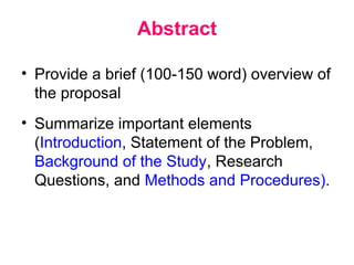 Abstract
• Provide a brief (100-150 word) overview of
the proposal
• Summarize important elements
(Introduction, Statement of the Problem,
Background of the Study, Research
Questions, and Methods and Procedures).
 