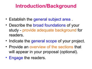 Introduction/Background
• Establish the general subject area .
• Describe the broad foundations of your
study - provide adequate background for
readers.
• Indicate the general scope of your project.
• Provide an overview of the sections that
will appear in your proposal (optional).
• Engage the readers.
 