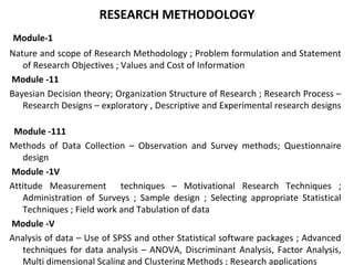 RESEARCH METHODOLOGY
 Module-1
Nature and scope of Research Methodology ; Problem formulation and Statement 
of Research Objectives ; Values and Cost of Information 
 Module -11
Bayesian Decision theory; Organization Structure of Research ; Research Process – 
Research Designs – exploratory , Descriptive and Experimental research designs 
 
Module -111
Methods  of  Data  Collection  –  Observation  and  Survey  methods;  Questionnaire 
design 
 Module -1V
Attitude  Measurement    techniques  –  Motivational  Research  Techniques  ; 
Administration  of  Surveys  ;  Sample  design  ;  Selecting  appropriate  Statistical 
Techniques ; Field work and Tabulation of data 
 Module -V
Analysis of data – Use of SPSS and other Statistical software packages ; Advanced 
techniques for data analysis – ANOVA, Discriminant Analysis, Factor Analysis, 
Multi dimensional Scaling and Clustering Methods ; Research applications 
1
 