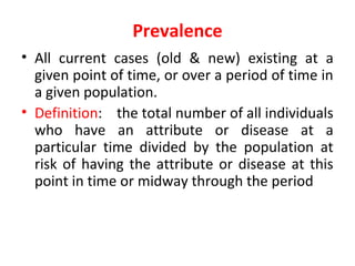 Prevalence
• All current cases (old & new) existing at a
given point of time, or over a period of time in
a given population.
• Definition: the total number of all individuals
who have an attribute or disease at a
particular time divided by the population at
risk of having the attribute or disease at this
point in time or midway through the period
 