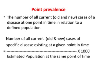 Point prevalence
• The number of all current (old and new) cases of a
disease at one point in time in relation to a
defined population.
Number of all current (old &new) cases of
specific disease existing at a given point in time
= ----------------------------------------------------- X 1000
Estimated Population at the same point of time
 