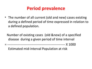 Period prevalence
• The number of all current (old and new) cases existing
during a defined period of time expressed in relation to
a defined population.
Number of existing cases (old &new) of a specified
disease during a given period of time interval
= ----------------------------------------------------- X 1000
Estimated mid-interval Population at risk
 