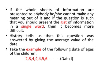 • If the whole sheets of information are
presented to anybody he/she cannot make any
meaning out of it and if the question is such
that you should present the gist of information
in a single word, then it becomes more
difficult.
• History tells us that this question was
answered by giving the average value of the
data.
• Take the example of the following data of ages
of the children:
2,3,4,4,4,5,6 -------- (Data I)
 
