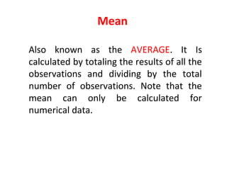 Mean
Also known as the AVERAGE. It Is
calculated by totaling the results of all the
observations and dividing by the total
number of observations. Note that the
mean can only be calculated for
numerical data.
 