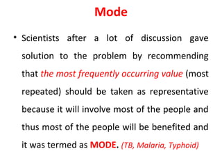 Mode
• Scientists after a lot of discussion gave
solution to the problem by recommending
that the most frequently occurring value (most
repeated) should be taken as representative
because it will involve most of the people and
thus most of the people will be benefited and
it was termed as MODE. (TB, Malaria, Typhoid)
 