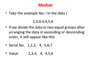 Median
• Take the example No. l in the data I
2,3,4,4,4,5,6
• If we divide the data in two equal groups after
arranging the data in ascending or descending
order, it will appear like this
• Serial No. 1,2,3, 4, 5,6,7
• Value 2,3,4, 4, 4,5,6
 