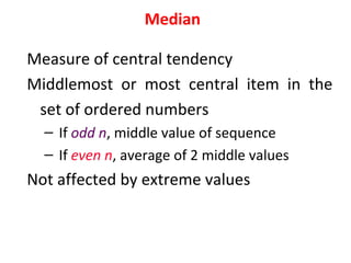 Median
Measure of central tendency
Middlemost or most central item in the
set of ordered numbers
– If odd n, middle value of sequence
– If even n, average of 2 middle values
Not affected by extreme values
 