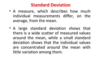 Standard Deviation
• A measure, which describes how much
individual measurements differ, on the
average, from the mean.
• A large standard deviation shows that
there is a wide scatter of measured values
around the mean, while a small standard
deviation shows that the individual values
are concentrated around the mean with
little variation among them.
 