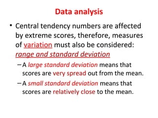 Data analysis
• Central tendency numbers are affected
by extreme scores, therefore, measures
of variation must also be considered:
range and standard deviation
–A large standard deviation means that
scores are very spread out from the mean.
–A small standard deviation means that
scores are relatively close to the mean.
 