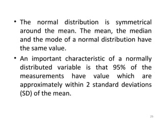 29
• The normal distribution is symmetrical
around the mean. The mean, the median
and the mode of a normal distribution have
the same value.
• An important characteristic of a normally
distributed variable is that 95% of the
measurements have value which are
approximately within 2 standard deviations
(SD) of the mean.
 