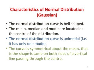 Characteristics of Normal Distribution
(Gaussian)
• The normal distribution curve is bell shaped.
• The mean, median and mode are located at
the centre of the distribution.
• The normal distribution curve is unimodal (i.e.
it has only one mode).
• The curve is symmetrical about the mean, that
is the shape is same on both sides of a vertical
line passing through the centre.
31
 