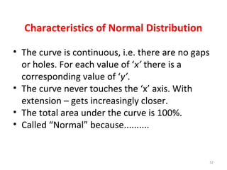 Characteristics of Normal Distribution
• The curve is continuous, i.e. there are no gaps
or holes. For each value of ‘x’ there is a
corresponding value of ‘y’.
• The curve never touches the ‘x’ axis. With
extension – gets increasingly closer.
• The total area under the curve is 100%.
• Called “Normal” because..........
32
 