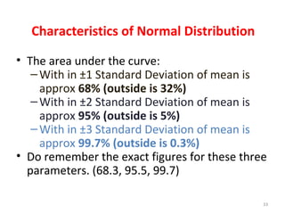 Characteristics of Normal Distribution
• The area under the curve:
–With in ±1 Standard Deviation of mean is
approx 68% (outside is 32%)
–With in ±2 Standard Deviation of mean is
approx 95% (outside is 5%)
–With in ±3 Standard Deviation of mean is
approx 99.7% (outside is 0.3%)
• Do remember the exact figures for these three
parameters. (68.3, 95.5, 99.7)
33
 