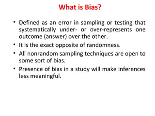What is Bias?
• Defined as an error in sampling or testing that
systematically under- or over-represents one
outcome (answer) over the other.
• It is the exact opposite of randomness.
• All nonrandom sampling techniques are open to
some sort of bias.
• Presence of bias in a study will make inferences
less meaningful.
 
