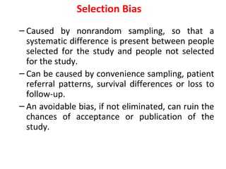 Selection Bias
– Caused by nonrandom sampling, so that a
systematic difference is present between people
selected for the study and people not selected
for the study.
– Can be caused by convenience sampling, patient
referral patterns, survival differences or loss to
follow-up.
– An avoidable bias, if not eliminated, can ruin the
chances of acceptance or publication of the
study.
 