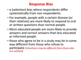 Response Bias
– a (selection) bias where respondents differ
systematically from non-respondents.
– For example, people with a certain disease (or
their relatives) are more likely to respond to oral
or written questions than normal people.
– More educated people are more likely to provide
answers and correct answers than less educated
or informed people.
– those who agree to be in a study may be in some
way different from those who refuse to
participate (Volunteers may be different from those who
are enlisted)
 