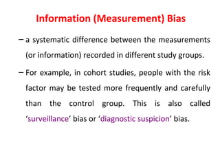 Information (Measurement) Bias
– a systematic difference between the measurements
(or information) recorded in different study groups.
– For example, in cohort studies, people with the risk
factor may be tested more frequently and carefully
than the control group. This is also called
‘surveillance’ bias or ‘diagnostic suspicion’ bias.
 