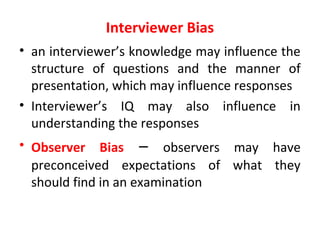 Interviewer Bias
• an interviewer’s knowledge may influence the
structure of questions and the manner of
presentation, which may influence responses
• Interviewer’s IQ may also influence in
understanding the responses
• Observer Bias – observers may have
preconceived expectations of what they
should find in an examination
 