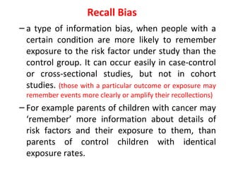 Recall Bias
– a type of information bias, when people with a
certain condition are more likely to remember
exposure to the risk factor under study than the
control group. It can occur easily in case-control
or cross-sectional studies, but not in cohort
studies. (those with a particular outcome or exposure may
remember events more clearly or amplify their recollections)
– For example parents of children with cancer may
‘remember’ more information about details of
risk factors and their exposure to them, than
parents of control children with identical
exposure rates.
 