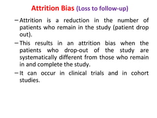 Attrition Bias (Loss to follow-up)
– Attrition is a reduction in the number of
patients who remain in the study (patient drop
out).
– This results in an attrition bias when the
patients who drop-out of the study are
systematically different from those who remain
in and complete the study.
– It can occur in clinical trials and in cohort
studies.
 
