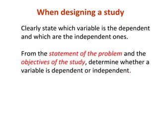 Clearly state which variable is the dependent
and which are the independent ones.
From the statement of the problem and the
objectives of the study, determine whether a
variable is dependent or independent.
When designing a study
 