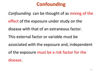 47
Confounding can be thought of as mixing of the
effect of the exposure under study on the
disease with that of an extraneous factor.
This external factor or variable must be
associated with the exposure and, independent
of the exposure must be a risk factor for the
disease.
Confounding
 