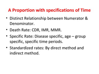 A Proportion with specifications of Time
• Distinct Relationship between Numerator &
Denominator.
• Death Rate: CDR, IMR, MMR.
• Specific Rate: Disease specific, age – group
specific, specific time periods.
• Standardized rates: By direct method and
indirect method.
 