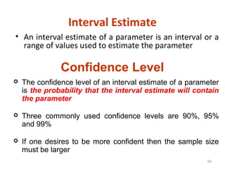 54
Interval Estimate
• An interval estimate of a parameter is an interval or a
range of values used to estimate the parameter
Confidence Level
 The confidence level of an interval estimate of a parameter
is the probability that the interval estimate will contain
the parameter
 Three commonly used confidence levels are 90%, 95%
and 99%
 If one desires to be more confident then the sample size
must be larger
 