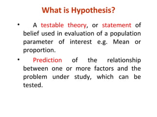 What is Hypothesis?
• A testable theory, or statement of
belief used in evaluation of a population
parameter of interest e.g. Mean or
proportion.
• Prediction of the relationship
between one or more factors and the
problem under study, which can be
tested.
 