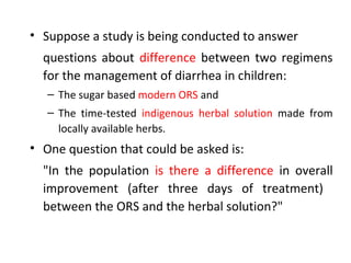 • Suppose a study is being conducted to answer
questions about difference between two regimens
for the management of diarrhea in children:
– The sugar based modern ORS and
– The time-tested indigenous herbal solution made from
locally available herbs.
• One question that could be asked is:
"In the population is there a difference in overall
improvement (after three days of treatment)
between the ORS and the herbal solution?"
 