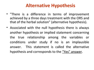Alternative Hypothesis
• "There is a difference in terms of improvement
achieved by a three days treatment with the ORS and
that of the herbal solution" (alternative hypothesis).
• Associated with the null hypothesis there is always
another hypothesis or implied statement concerning
the true relationship among the variables or
conditions under study if no is an implausible
answer. This statement is called the alternative
hypothesis and corresponds to the “Yes” answer.
 