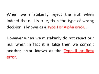 When we mistakenly reject the null when
indeed the null is true, then the type of wrong
decision is known as a Type I or Alpha error.
However when we mistakenly do not reject our
null when in fact it is false then we commit
another error known as the Type II or Beta
error.
 