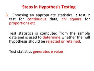 3. Choosing an appropriate statistics t test, z
test for continuous data, chi square for
proportions etc.
Test statistics is computed from the sample
data and is used to determine whether the null
hypothesis should be rejected or retained.
Test statistics generates p value
Steps in Hypothesis Testing
 