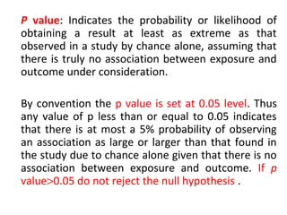 P value: Indicates the probability or likelihood of
obtaining a result at least as extreme as that
observed in a study by chance alone, assuming that
there is truly no association between exposure and
outcome under consideration.
By convention the p value is set at 0.05 level. Thus
any value of p less than or equal to 0.05 indicates
that there is at most a 5% probability of observing
an association as large or larger than that found in
the study due to chance alone given that there is no
association between exposure and outcome. If p
value>0.05 do not reject the null hypothesis .
 