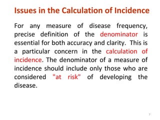 7
Issues in the Calculation of Incidence
For any measure of disease frequency,
precise definition of the denominator is
essential for both accuracy and clarity. This is
a particular concern in the calculation of
incidence. The denominator of a measure of
incidence should include only those who are
considered "at risk" of developing the
disease.
 