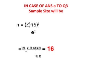 IN CASE OF ANS a TO Q3
Sample Size will be
n = (Z)2
(S)2
e2
=1.96 x 1.96 x 20 x 20
= 16
10 x 10
 