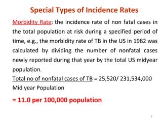 8
Special Types of Incidence Rates
Morbidity Rate: the incidence rate of non fatal cases in
the total population at risk during a specified period of
time, e.g., the morbidity rate of TB in the US in 1982 was
calculated by dividing the number of nonfatal cases
newly reported during that year by the total US midyear
population.
Total no of nonfatal cases of TB = 25,520/ 231,534,000
Mid year Population
= 11.0 per 100,000 population
 