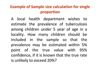 Example of Sample size calculation for single
proportion
A local health department wishes to
estimate the prevalence of tuberculosis
among children under 5 year of age in a
locality. How many children should be
included in the sample so that the
prevalence may be estimated within 5%
point of the true value with 95%
confidence, if it is known that the true rate
is unlikely to exceed 20%?
 