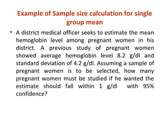 Example of Sample size calculation for single
group mean
• A district medical officer seeks to estimate the mean
hemoglobin level among pregnant women in his
district. A previous study of pregnant women
showed average hemoglobin level 8.2 g/dl and
standard deviation of 4.2 g/dl. Assuming a sample of
pregnant women is to be selected, how many
pregnant women must be studied if he wanted the
estimate should fall within 1 g/dl with 95%
confidence?
 