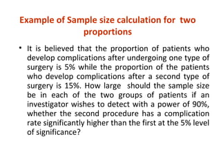 Example of Sample size calculation for two
proportions
• It is believed that the proportion of patients who
develop complications after undergoing one type of
surgery is 5% while the proportion of the patients
who develop complications after a second type of
surgery is 15%. How large should the sample size
be in each of the two groups of patients if an
investigator wishes to detect with a power of 90%,
whether the second procedure has a complication
rate significantly higher than the first at the 5% level
of significance?
 