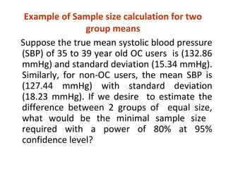 Example of Sample size calculation for two
group means
Suppose the true mean systolic blood pressure
(SBP) of 35 to 39 year old OC users is (132.86
mmHg) and standard deviation (15.34 mmHg).
Similarly, for non-OC users, the mean SBP is
(127.44 mmHg) with standard deviation
(18.23 mmHg). If we desire to estimate the
difference between 2 groups of equal size,
what would be the minimal sample size
required with a power of 80% at 95%
confidence level?
 