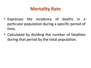 • Expresses the incidence of deaths in a
particular population during a specific period of
time.
• Calculated by dividing the number of fatalities
during that period by the total population.
Mortality Rate
 