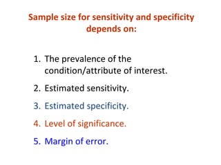1. The prevalence of the
condition/attribute of interest.
2. Estimated sensitivity.
3. Estimated specificity.
4. Level of significance.
5. Margin of error.
Sample size for sensitivity and specificity
depends on:
 