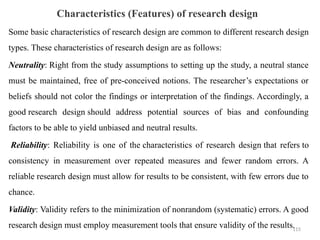Characteristics (Features) of research design
Some basic characteristics of research design are common to different research design
types. These characteristics of research design are as follows:
Neutrality: Right from the study assumptions to setting up the study, a neutral stance
must be maintained, free of pre-conceived notions. The researcher’s expectations or
beliefs should not color the findings or interpretation of the findings. Accordingly, a
good research design should address potential sources of bias and confounding
factors to be able to yield unbiased and neutral results.
Reliability: Reliability is one of the characteristics of research design that refers to
consistency in measurement over repeated measures and fewer random errors. A
reliable research design must allow for results to be consistent, with few errors due to
chance.
Validity: Validity refers to the minimization of nonrandom (systematic) errors. A good
research design must employ measurement tools that ensure validity of the results.
115
 