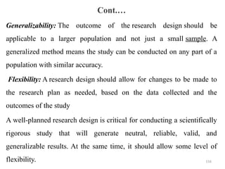 Cont.…
Generalizability: The outcome of the research design should be
applicable to a larger population and not just a small sample. A
generalized method means the study can be conducted on any part of a
population with similar accuracy.
Flexibility: A research design should allow for changes to be made to
the research plan as needed, based on the data collected and the
outcomes of the study
A well-planned research design is critical for conducting a scientifically
rigorous study that will generate neutral, reliable, valid, and
generalizable results. At the same time, it should allow some level of
flexibility. 116
 