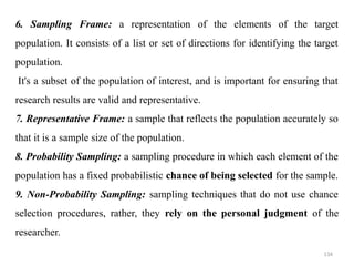 134
6. Sampling Frame: a representation of the elements of the target
population. It consists of a list or set of directions for identifying the target
population.
It's a subset of the population of interest, and is important for ensuring that
research results are valid and representative.
7. Representative Frame: a sample that reflects the population accurately so
that it is a sample size of the population.
8. Probability Sampling: a sampling procedure in which each element of the
population has a fixed probabilistic chance of being selected for the sample.
9. Non-Probability Sampling: sampling techniques that do not use chance
selection procedures, rather, they rely on the personal judgment of the
researcher.
 