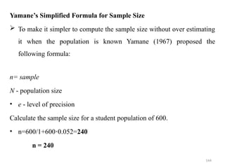 144
Yamane’s Simplified Formula for Sample Size
 To make it simpler to compute the sample size without over estimating
it when the population is known Yamane (1967) proposed the
following formula:
n= sample
N - population size
• e - level of precision
Calculate the sample size for a student population of 600.
• n=600/1+600 0.052=
⋅ 240
n = 240
 
