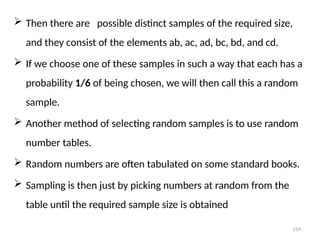159
 Then there are possible distinct samples of the required size,
and they consist of the elements ab, ac, ad, bc, bd, and cd.
 If we choose one of these samples in such a way that each has a
probability 1/6 of being chosen, we will then call this a random
sample.
 Another method of selecting random samples is to use random
number tables.
 Random numbers are often tabulated on some standard books.
 Sampling is then just by picking numbers at random from the
table until the required sample size is obtained
 