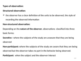 193
Types of observation:
Structured observation:
 the observer has a clear definition of the units to be observed, the style of
recording the observed information
Non-structured observation:
Depending on the nature of the observer, observations classified into three
basic forms:
Secretive - where the subjects of the study are unaware that they are being
observed
Non-participant: where the subjects of the study are aware that they are being
observed but the observer takes no part in the behavior being observed.
Participant: when the subject and the observer interact
 