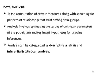 213
DATA ANALYSIS
 is the computation of certain measures along with searching for
patterns of relationship that exist among data-groups.
 Analysis involves estimating the values of unknown parameters
of the population and testing of hypotheses for drawing
inferences.
 Analysis can be categorized as descriptive analysis and
inferential (statistical) analysis.
 